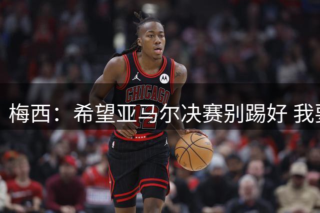 梅西：希望亚马尔决赛别踢好 我要阻止他世界杯夺冠
